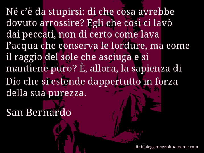 Aforisma di San Bernardo : Né c’è da stupirsi: di che cosa avrebbe dovuto arrossire? Egli che così ci lavò dai peccati, non di certo come lava l’acqua che conserva le lordure, ma come il raggio del sole che asciuga e si mantiene puro? È, allora, la sapienza di Dio che si estende dappertutto in forza della sua purezza.