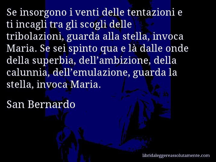 Aforisma di San Bernardo : Se insorgono i venti delle tentazioni e ti incagli tra gli scogli delle tribolazioni, guarda alla stella, invoca Maria. Se sei spinto qua e là dalle onde della superbia, dell’ambizione, della calunnia, dell’emulazione, guarda la stella, invoca Maria.