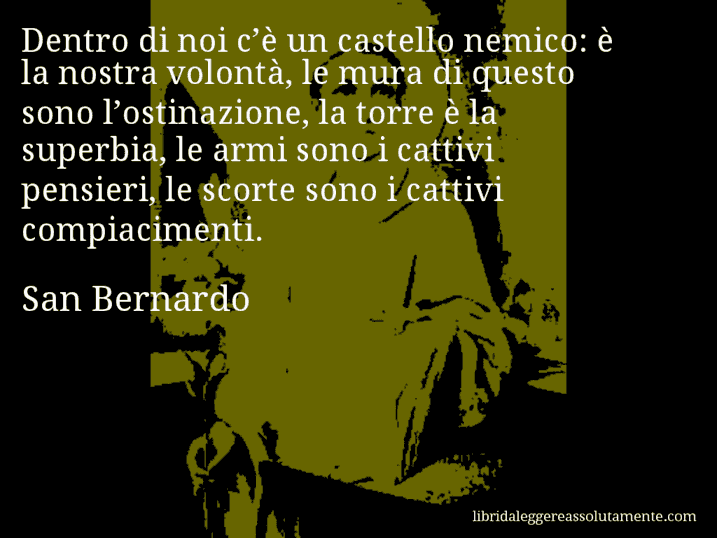 Aforisma di San Bernardo : Dentro di noi c’è un castello nemico: è la nostra volontà, le mura di questo sono l’ostinazione, la torre è la superbia, le armi sono i cattivi pensieri, le scorte sono i cattivi compiacimenti.