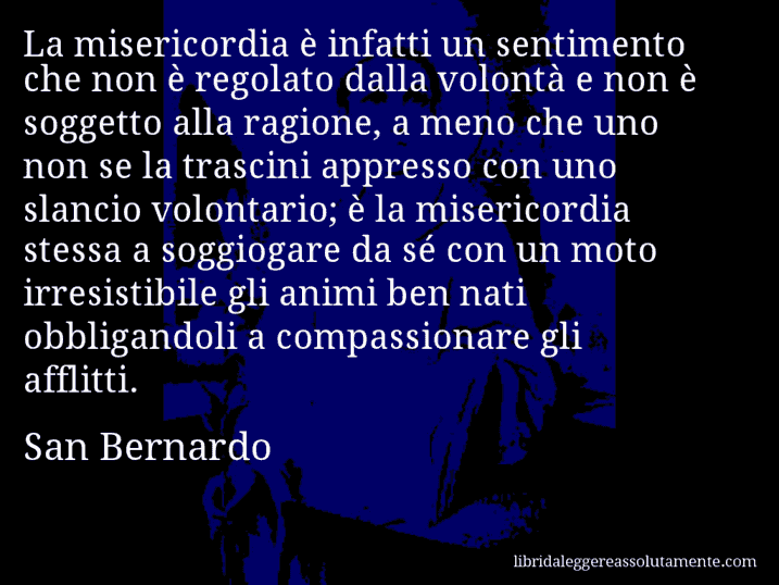 Aforisma di San Bernardo : La misericordia è infatti un sentimento che non è regolato dalla volontà e non è soggetto alla ragione, a meno che uno non se la trascini appresso con uno slancio volontario; è la misericordia stessa a soggiogare da sé con un moto irresistibile gli animi ben nati obbligandoli a compassionare gli afflitti.