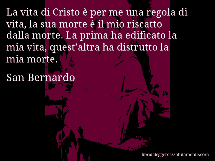 Aforisma di San Bernardo : La vita di Cristo è per me una regola di vita, la sua morte è il mio riscatto dalla morte. La prima ha edificato la mia vita, quest’altra ha distrutto la mia morte.