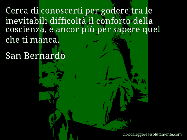 Aforisma di San Bernardo : Cerca di conoscerti per godere tra le inevitabili difficoltà il conforto della coscienza, e ancor più per sapere quel che ti manca.