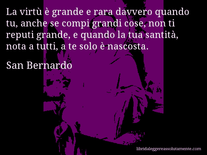 Aforisma di San Bernardo : La virtù è grande e rara davvero quando tu, anche se compi grandi cose, non ti reputi grande, e quando la tua santità, nota a tutti, a te solo è nascosta.