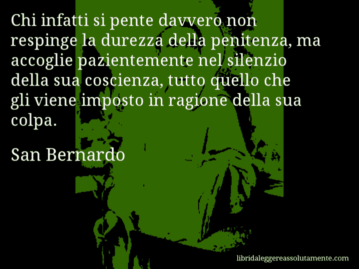 Aforisma di San Bernardo : Chi infatti si pente davvero non respinge la durezza della penitenza, ma accoglie pazientemente nel silenzio della sua coscienza, tutto quello che gli viene imposto in ragione della sua colpa.