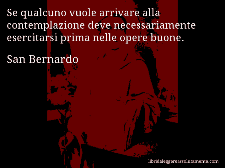 Aforisma di San Bernardo : Se qualcuno vuole arrivare alla contemplazione deve necessariamente esercitarsi prima nelle opere buone.