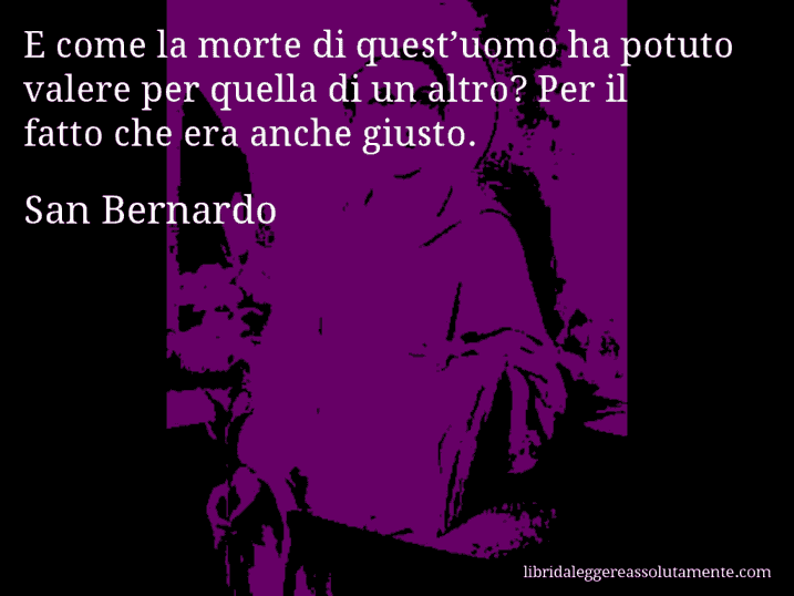 Aforisma di San Bernardo : E come la morte di quest’uomo ha potuto valere per quella di un altro? Per il fatto che era anche giusto.