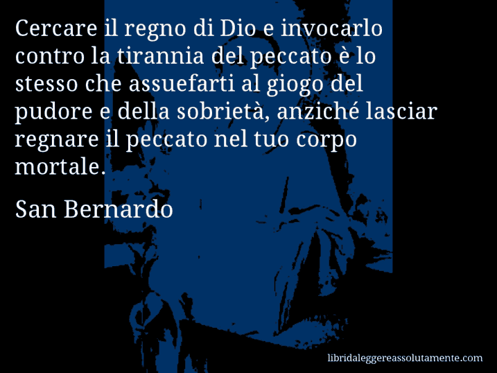 Aforisma di San Bernardo : Cercare il regno di Dio e invocarlo contro la tirannia del peccato è lo stesso che assuefarti al giogo del pudore e della sobrietà, anziché lasciar regnare il peccato nel tuo corpo mortale.