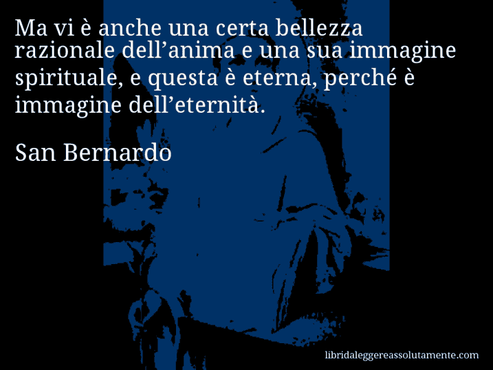 Aforisma di San Bernardo : Ma vi è anche una certa bellezza razionale dell’anima e una sua immagine spirituale, e questa è eterna, perché è immagine dell’eternità.