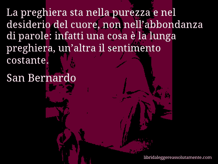 Aforisma di San Bernardo : La preghiera sta nella purezza e nel desiderio del cuore, non nell’abbondanza di parole: infatti una cosa è la lunga preghiera, un’altra il sentimento costante.