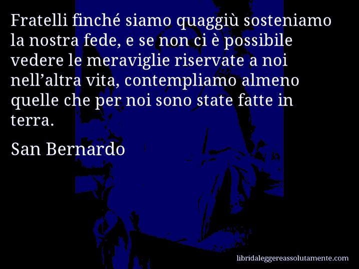 Aforisma di San Bernardo : Fratelli finché siamo quaggiù sosteniamo la nostra fede, e se non ci è possibile vedere le meraviglie riservate a noi nell’altra vita, contempliamo almeno quelle che per noi sono state fatte in terra.