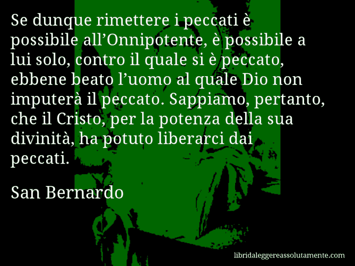 Aforisma di San Bernardo : Se dunque rimettere i peccati è possibile all’Onnipotente, è possibile a lui solo, contro il quale si è peccato, ebbene beato l’uomo al quale Dio non imputerà il peccato. Sappiamo, pertanto, che il Cristo, per la potenza della sua divinità, ha potuto liberarci dai peccati.