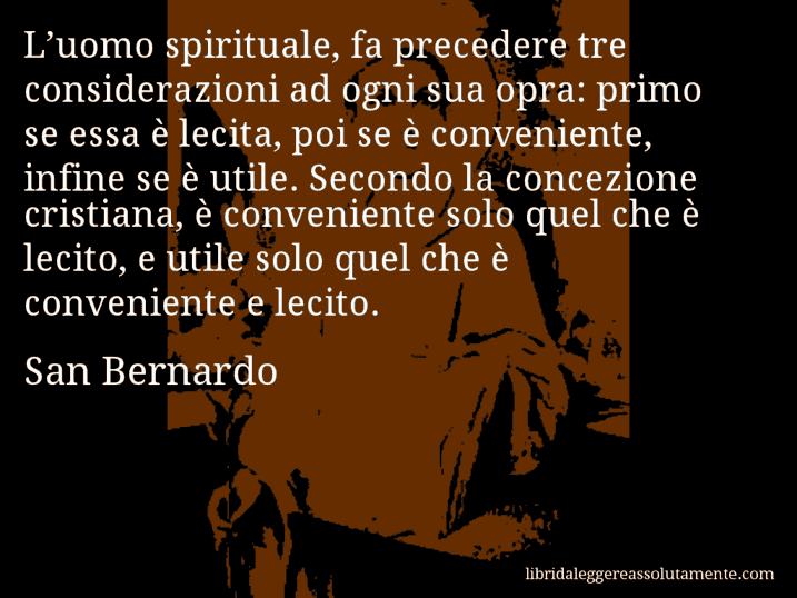 Aforisma di San Bernardo : L’uomo spirituale, fa precedere tre considerazioni ad ogni sua opra: primo se essa è lecita, poi se è conveniente, infine se è utile. Secondo la concezione cristiana, è conveniente solo quel che è lecito, e utile solo quel che è conveniente e lecito.