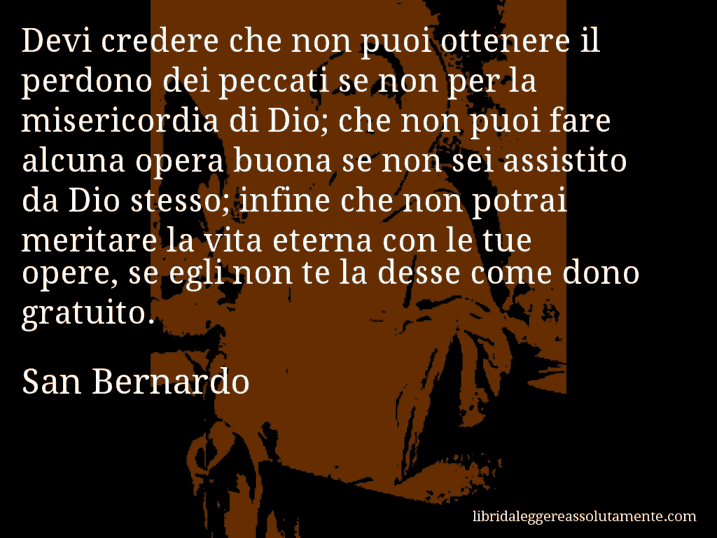 Aforisma di San Bernardo : Devi credere che non puoi ottenere il perdono dei peccati se non per la misericordia di Dio; che non puoi fare alcuna opera buona se non sei assistito da Dio stesso; infine che non potrai meritare la vita eterna con le tue opere, se egli non te la desse come dono gratuito.