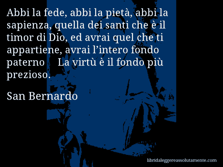 Aforisma di San Bernardo : Abbi la fede, abbi la pietà, abbi la sapienza, quella dei santi che è il timor di Dio, ed avrai quel che ti appartiene, avrai l’intero fondo paterno… La virtù è il fondo più prezioso.