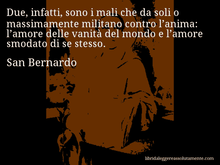 Aforisma di San Bernardo : Due, infatti, sono i mali che da soli o massimamente militano contro l’anima: l’amore delle vanità del mondo e l’amore smodato di se stesso.