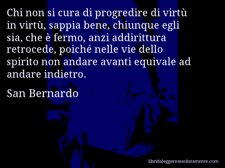 Aforisma di San Bernardo : Chi non si cura di progredire di virtù in virtù, sappia bene, chiunque egli sia, che è fermo, anzi addirittura retrocede, poiché nelle vie dello spirito non andare avanti equivale ad andare indietro.