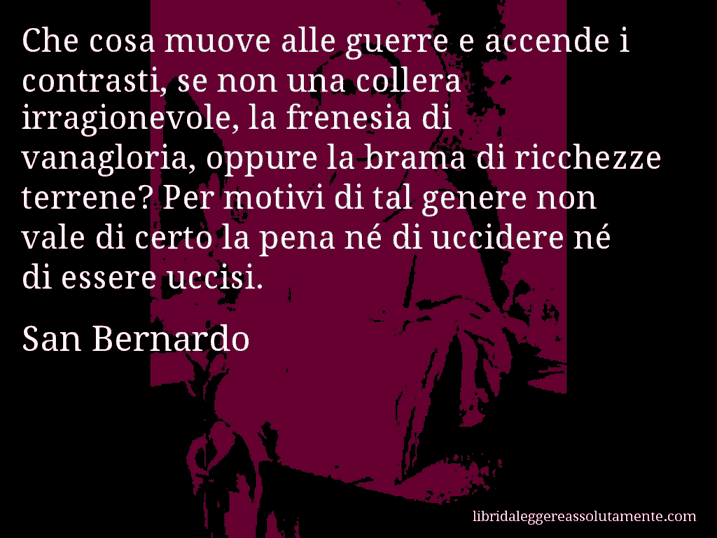 Aforisma di San Bernardo : Che cosa muove alle guerre e accende i contrasti, se non una collera irragionevole, la frenesia di vanagloria, oppure la brama di ricchezze terrene? Per motivi di tal genere non vale di certo la pena né di uccidere né di essere uccisi.