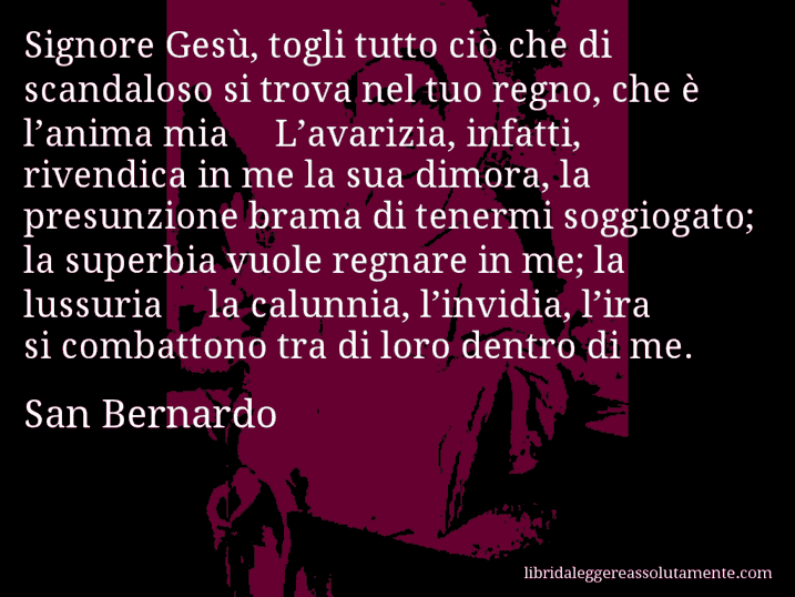 Aforisma di San Bernardo : Signore Gesù, togli tutto ciò che di scandaloso si trova nel tuo regno, che è l’anima mia… L’avarizia, infatti, rivendica in me la sua dimora, la presunzione brama di tenermi soggiogato; la superbia vuole regnare in me; la lussuria… la calunnia, l’invidia, l’ira si combattono tra di loro dentro di me.