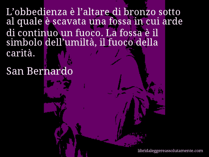 Aforisma di San Bernardo : L’obbedienza è l’altare di bronzo sotto al quale è scavata una fossa in cui arde di continuo un fuoco. La fossa è il simbolo dell’umiltà, il fuoco della carità.