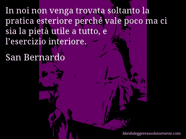 Aforisma di San Bernardo : In noi non venga trovata soltanto la pratica esteriore perché vale poco ma ci sia la pietà utile a tutto, e l’esercizio interiore.