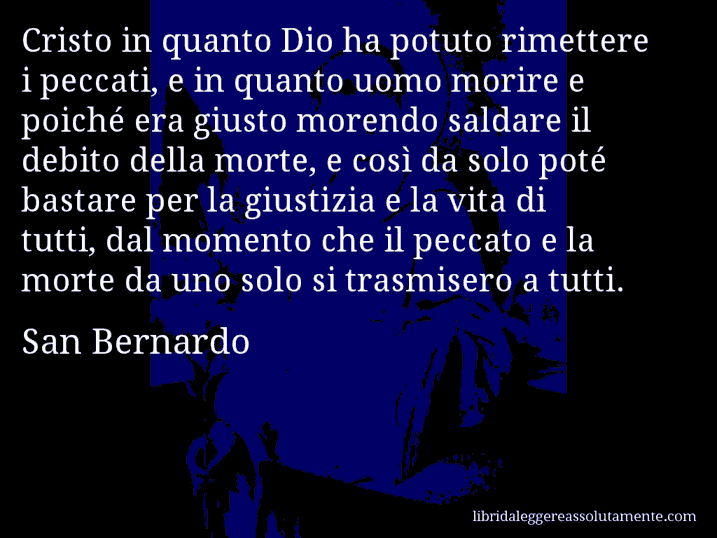 Aforisma di San Bernardo : Cristo in quanto Dio ha potuto rimettere i peccati, e in quanto uomo morire e poiché era giusto morendo saldare il debito della morte, e così da solo poté bastare per la giustizia e la vita di tutti, dal momento che il peccato e la morte da uno solo si trasmisero a tutti.