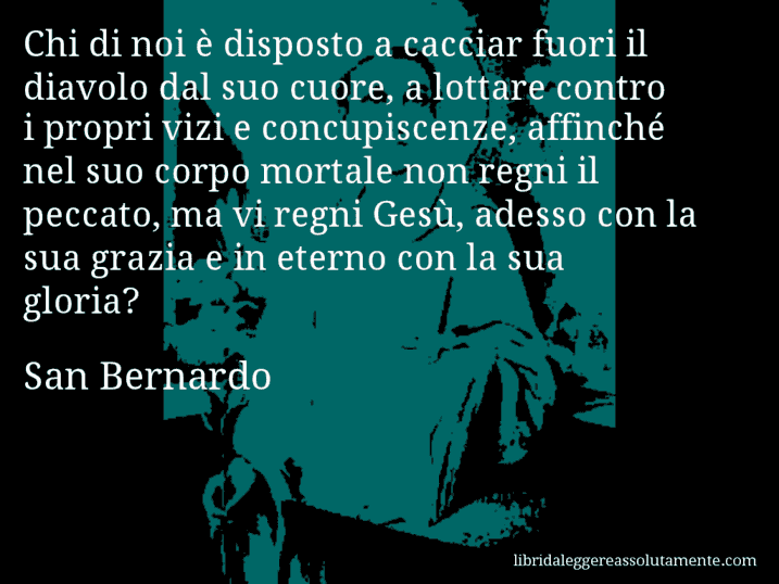 Aforisma di San Bernardo : Chi di noi è disposto a cacciar fuori il diavolo dal suo cuore, a lottare contro i propri vizi e concupiscenze, affinché nel suo corpo mortale non regni il peccato, ma vi regni Gesù, adesso con la sua grazia e in eterno con la sua gloria?