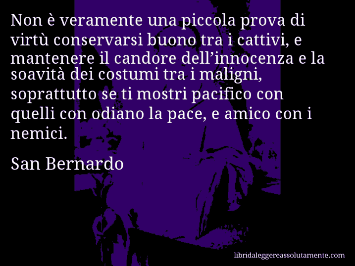 Aforisma di San Bernardo : Non è veramente una piccola prova di virtù conservarsi buono tra i cattivi, e mantenere il candore dell’innocenza e la soavità dei costumi tra i maligni, soprattutto se ti mostri pacifico con quelli con odiano la pace, e amico con i nemici.