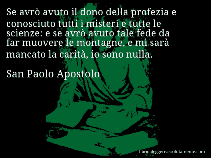 Aforisma di San Paolo Apostolo : Se avrò avuto il dono della profezia e conosciuto tutti i misteri e tutte le scienze: e se avrò avuto tale fede da far muovere le montagne, e mi sarà mancato la carità, io sono nulla.