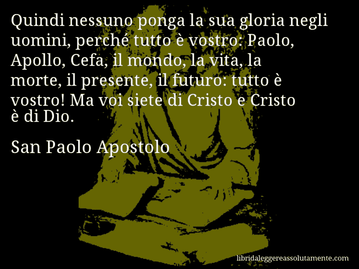 Aforisma di San Paolo Apostolo : Quindi nessuno ponga la sua gloria negli uomini, perché tutto è vostro: Paolo, Apollo, Cefa, il mondo, la vita, la morte, il presente, il futuro: tutto è vostro! Ma voi siete di Cristo e Cristo è di Dio.