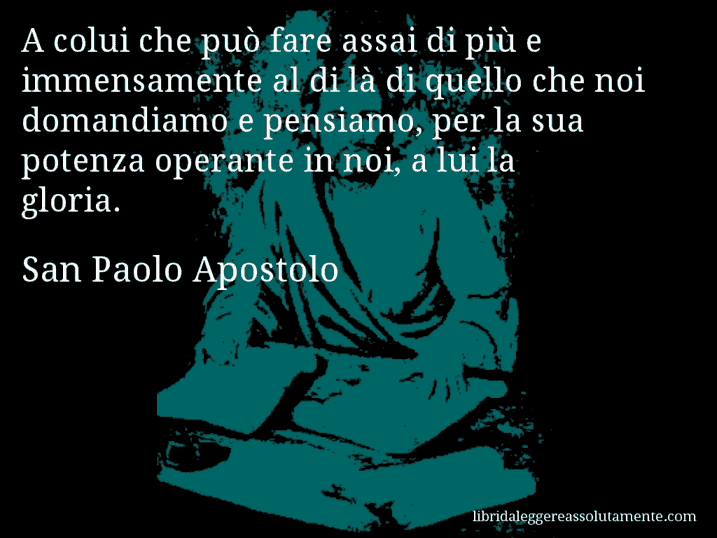 Aforisma di San Paolo Apostolo : A colui che può fare assai di più e immensamente al di là di quello che noi domandiamo e pensiamo, per la sua potenza operante in noi, a lui la gloria.