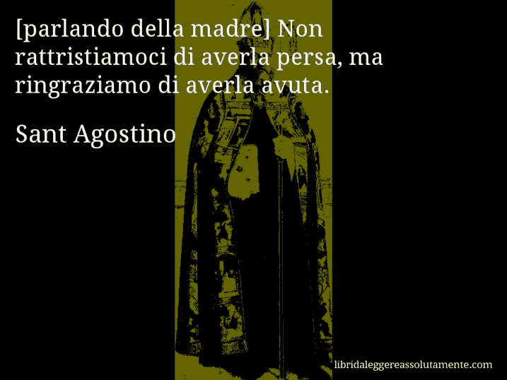 Aforisma di Sant Agostino : [parlando della madre] Non rattristiamoci di averla persa, ma ringraziamo di averla avuta.