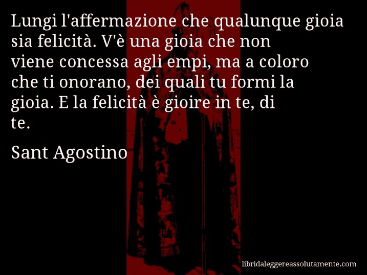 Aforisma di Sant Agostino : Lungi l'affermazione che qualunque gioia sia felicità. V'è una gioia che non viene concessa agli empi, ma a coloro che ti onorano, dei quali tu formi la gioia. E la felicità è gioire in te, di te.