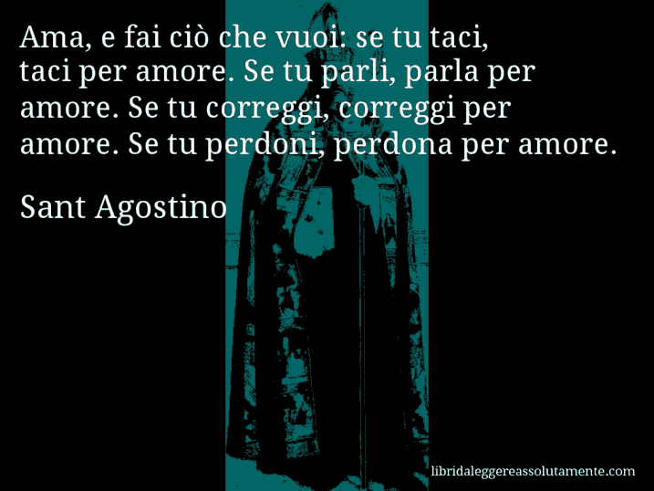 Aforisma di Sant Agostino : Ama, e fai ciò che vuoi: se tu taci, taci per amore. Se tu parli, parla per amore. Se tu correggi, correggi per amore. Se tu perdoni, perdona per amore.