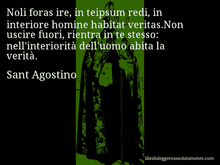 Aforisma di Sant Agostino : Noli foras ire, in teipsum redi, in interiore homine habitat veritas.Non uscire fuori, rientra in te stesso: nell'interiorità dell'uomo abita la verità.