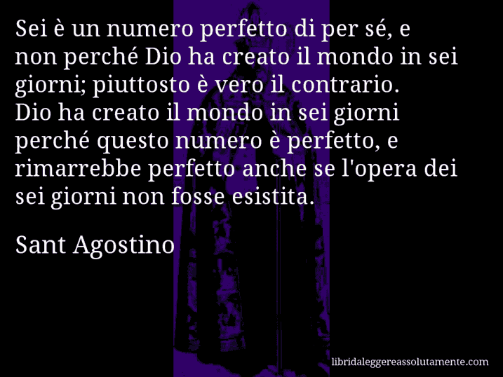 Aforisma di Sant Agostino : Sei è un numero perfetto di per sé, e non perché Dio ha creato il mondo in sei giorni; piuttosto è vero il contrario. Dio ha creato il mondo in sei giorni perché questo numero è perfetto, e rimarrebbe perfetto anche se l'opera dei sei giorni non fosse esistita.