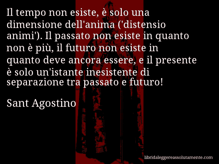 Aforisma di Sant Agostino : Il tempo non esiste, è solo una dimensione dell'anima ('distensio animi'). Il passato non esiste in quanto non è più, il futuro non esiste in quanto deve ancora essere, e il presente è solo un'istante inesistente di separazione tra passato e futuro!