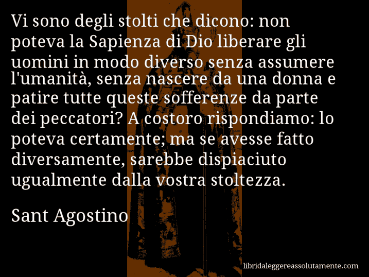 Aforisma di Sant Agostino : Vi sono degli stolti che dicono: non poteva la Sapienza di Dio liberare gli uomini in modo diverso senza assumere l'umanità, senza nascere da una donna e patire tutte queste sofferenze da parte dei peccatori? A costoro rispondiamo: lo poteva certamente; ma se avesse fatto diversamente, sarebbe dispiaciuto ugualmente dalla vostra stoltezza.