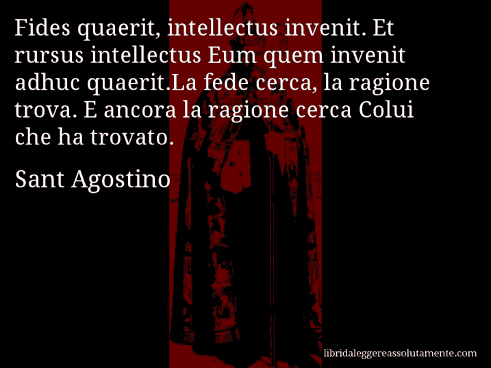 Aforisma di Sant Agostino : Fides quaerit, intellectus invenit. Et rursus intellectus Eum quem invenit adhuc quaerit.La fede cerca, la ragione trova. E ancora la ragione cerca Colui che ha trovato.