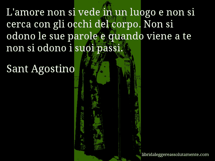 Aforisma di Sant Agostino : L'amore non si vede in un luogo e non si cerca con gli occhi del corpo. Non si odono le sue parole e quando viene a te non si odono i suoi passi.