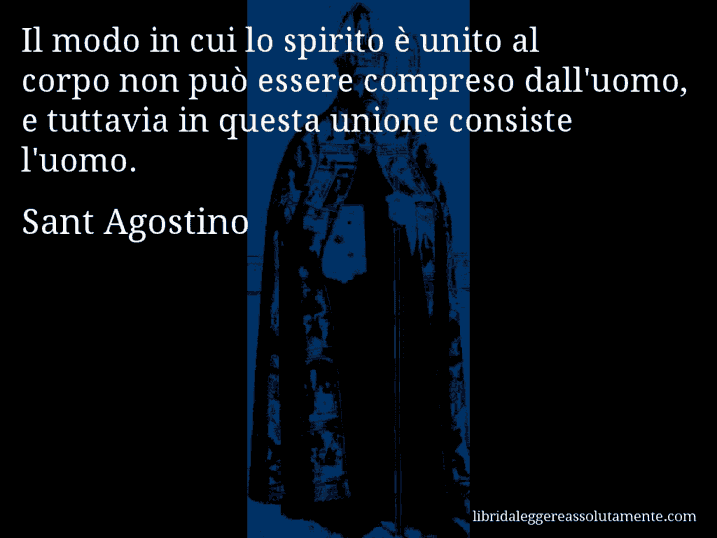 Aforisma di Sant Agostino : Il modo in cui lo spirito è unito al corpo non può essere compreso dall'uomo, e tuttavia in questa unione consiste l'uomo.