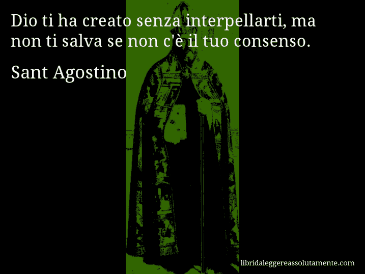 Aforisma di Sant Agostino : Dio ti ha creato senza interpellarti, ma non ti salva se non c'è il tuo consenso. Aforisma di Sant Agostino : Dio ti ha creato senza interpellarti, ma non ti salva se non c'è il tuo consenso.