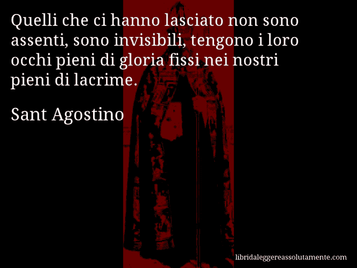 Aforisma di Sant Agostino : Quelli che ci hanno lasciato non sono assenti, sono invisibili, tengono i loro occhi pieni di gloria fissi nei nostri pieni di lacrime.