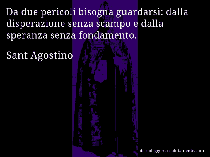 Aforisma di Sant Agostino : Da due pericoli bisogna guardarsi: dalla disperazione senza scampo e dalla speranza senza fondamento.