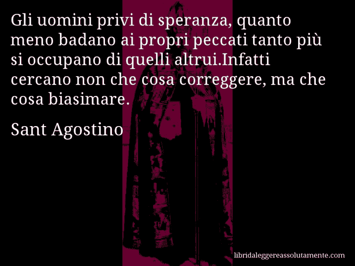 Aforisma di Sant Agostino : Gli uomini privi di speranza, quanto meno badano ai propri peccati tanto più si occupano di quelli altrui.Infatti cercano non che cosa correggere, ma che cosa biasimare.