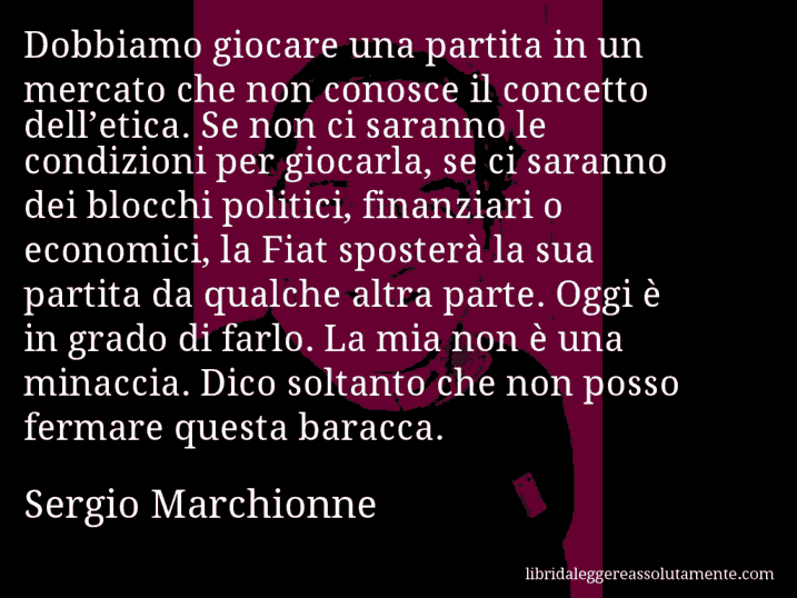 Aforisma di Sergio Marchionne : Dobbiamo giocare una partita in un mercato che non conosce il concetto dell’etica. Se non ci saranno le condizioni per giocarla, se ci saranno dei blocchi politici, finanziari o economici, la Fiat sposterà la sua partita da qualche altra parte. Oggi è in grado di farlo. La mia non è una minaccia. Dico soltanto che non posso fermare questa baracca.