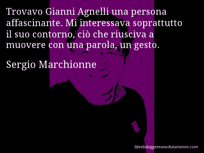 Aforisma di Sergio Marchionne : Trovavo Gianni Agnelli una persona affascinante. Mi interessava soprattutto il suo contorno, ciò che riusciva a muovere con una parola, un gesto.