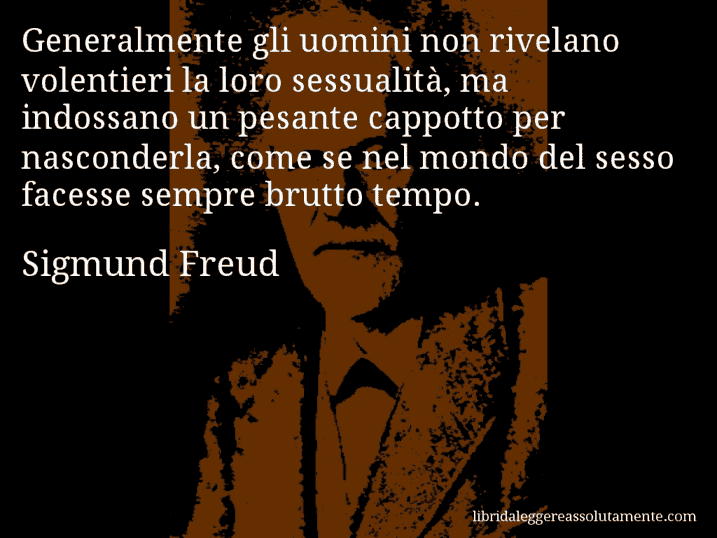 Aforisma di Sigmund Freud : Generalmente gli uomini non rivelano volentieri la loro sessualità, ma indossano un pesante cappotto per nasconderla, come se nel mondo del sesso facesse sempre brutto tempo.