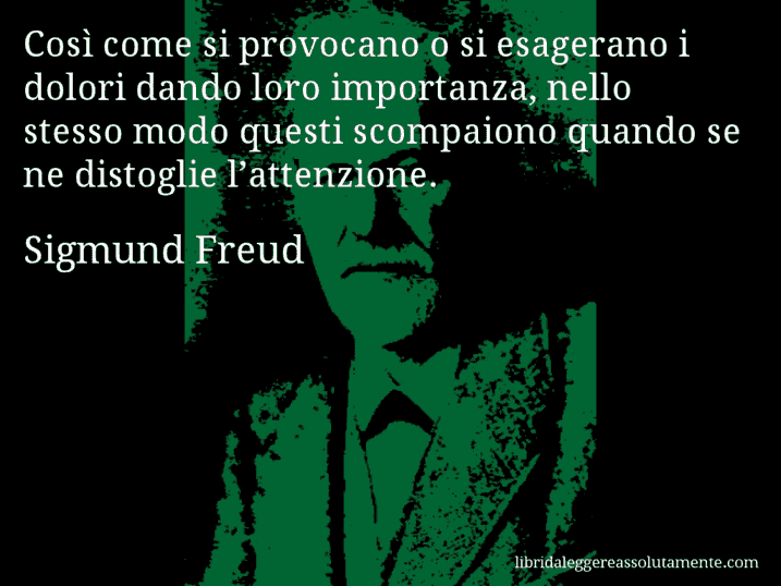 Aforisma di Sigmund Freud : Così come si provocano o si esagerano i dolori dando loro importanza, nello stesso modo questi scompaiono quando se ne distoglie l’attenzione.