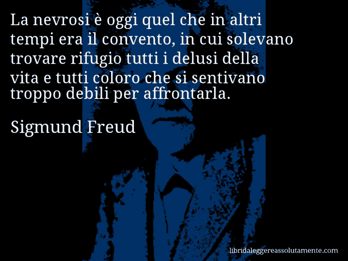 Aforisma di Sigmund Freud : La nevrosi è oggi quel che in altri tempi era il convento, in cui solevano trovare rifugio tutti i delusi della vita e tutti coloro che si sentivano troppo debili per affrontarla.