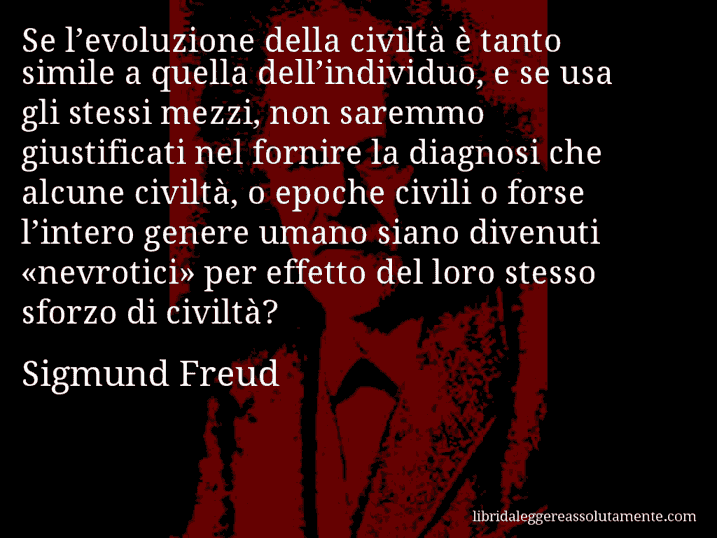 Aforisma di Sigmund Freud : Se l’evoluzione della civiltà è tanto simile a quella dell’individuo, e se usa gli stessi mezzi, non saremmo giustificati nel fornire la diagnosi che alcune civiltà, o epoche civili o forse l’intero genere umano siano divenuti «nevrotici» per effetto del loro stesso sforzo di civiltà?